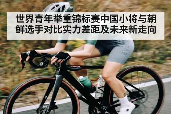 世界青年举重锦标赛中国小将与朝鲜选手对比实力差距及未来新走向 - kaiyun