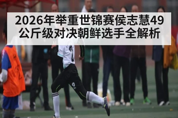 2026年举重世锦赛侯志慧49公斤级对决朝鲜选手全解析