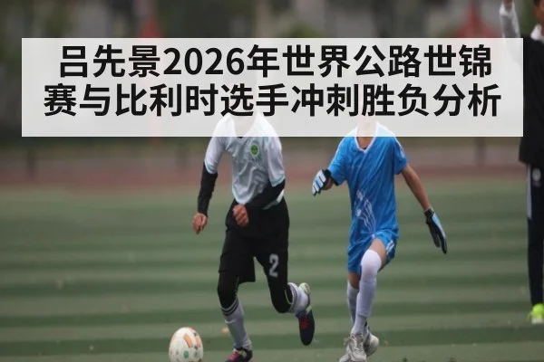 吕先景2026年世界公路世锦赛与比利时选手冲刺胜负分析