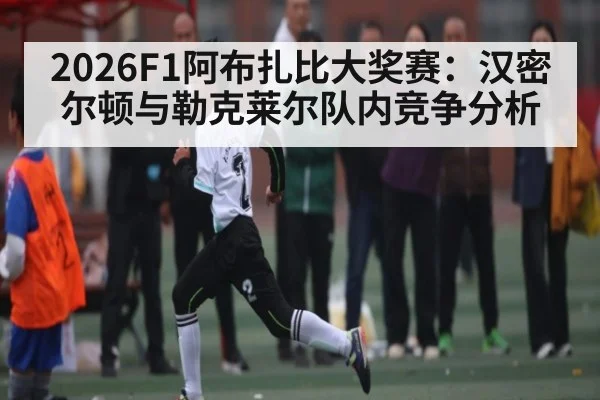 2026F1阿布扎比大奖赛：汉密尔顿与勒克莱尔队内竞争分析（kaiyun）
